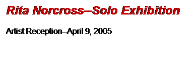 Text Box: Rita Norcross--Solo Exhibition

Artist Reception--April 9, 2005

 
