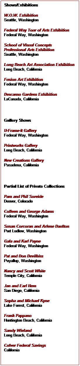 Text Box: Shows/Exhibitions
W.O.W. Exhibition
Seattle, Washington
Federal Way Tour of Arts Exhibition
Federal Way, Washington
School of Visual Concepts
Professional Arts Exhibition
Seattle, Washington
Long Beach Art Association Exhibition
Long Beach, California
Fusion Art Exhibition
Federal Way, Washington
Descanso Gardens Exhibition
LaCanada, California
 
Gallery Shows
U-Frame-It Gallery
Federal Way, Washington
Printworks Gallery
Long Beach, California
New Creations Gallery
Pasadena, California
 
Partial List of Private Collections
Pam and Phil Soreide
Denver, Colorado
Colleen and George Adams
Federal Way, Washington
Susan Corcoran and Arlene Daulton
Port Ludlow, Washington
Gala and Karl Payne
Federal Way, Washington
Pat and Don Devilbiss
Puyallup, Washington
Nancy and Scott White
Temple City, California
Jan and Earl Hem
San Diego, California
Supha and Michael Kyne
Lake Forest, California
Frank Pappano
Huntington Beach, California
Sandy Wieland
Long Beach, California
Culver Federal Savings
California
